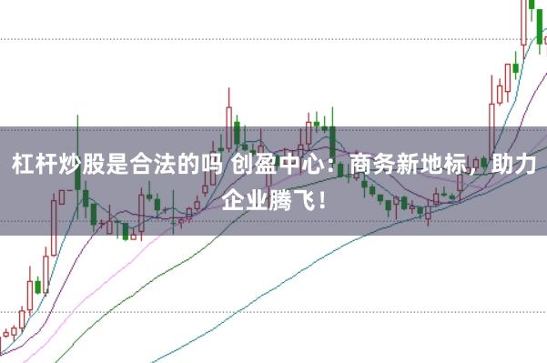 杠杆炒股是合法的吗 创盈中心：商务新地标，助力企业腾飞！