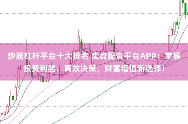 炒股杠杆平台十大排名 实盘配资平台APP：掌握投资利器，高效决策，财富增值新选择！
