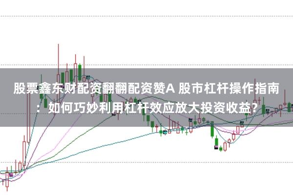 股票鑫东财配资翻翻配资赞A 股市杠杆操作指南：如何巧妙利用杠杆效应放大投资收益？