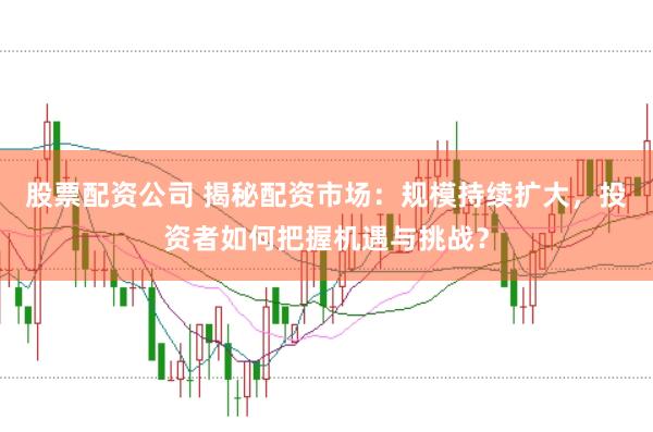 股票配资公司 揭秘配资市场：规模持续扩大，投资者如何把握机遇与挑战？