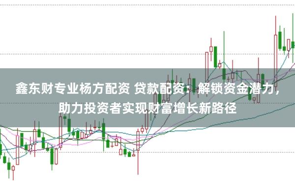 鑫东财专业杨方配资 贷款配资：解锁资金潜力，助力投资者实现财富增长新路径