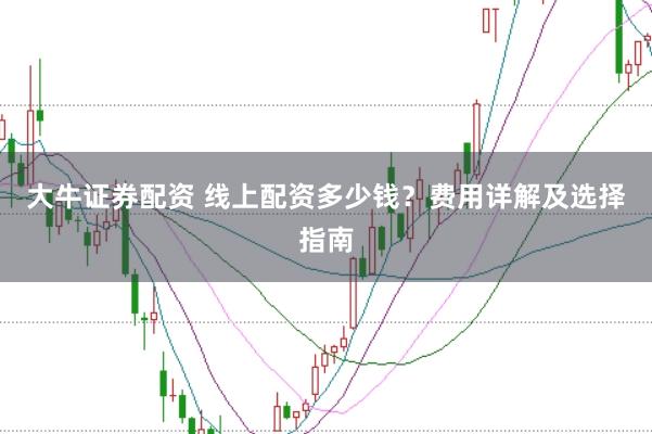 大牛证券配资 线上配资多少钱?费用详解及选择指南