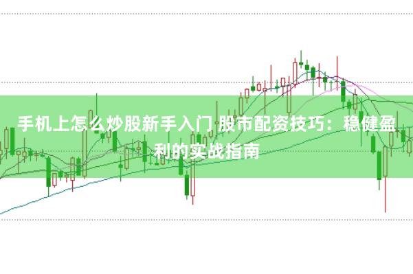 手机上怎么炒股新手入门 股市配资技巧：稳健盈利的实战指南