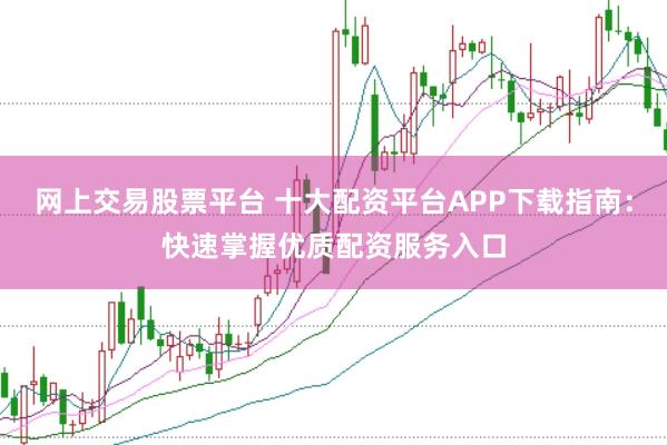 网上交易股票平台 十大配资平台APP下载指南:快速掌握优质配资服务入口