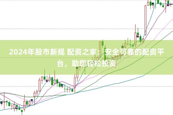 2024年股市新规 配资之家：安全可靠的配资平台，助您轻松投资