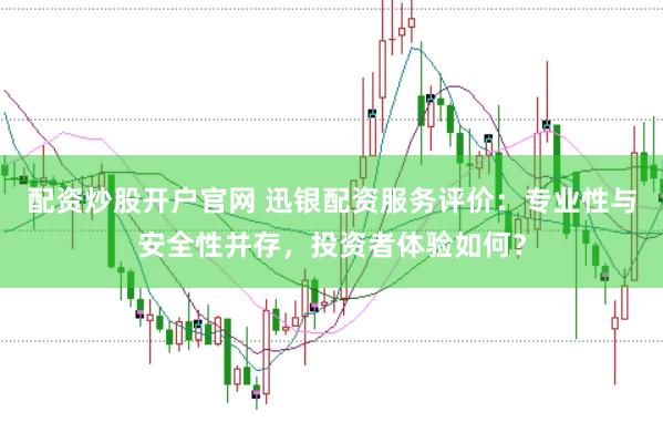配资炒股开户官网 迅银配资服务评价：专业性与安全性并存，投资者体验如何？