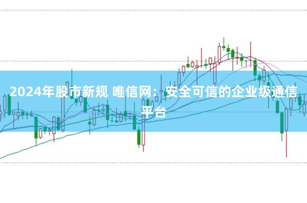 2024年股市新规 唯信网：安全可信的企业级通信平台