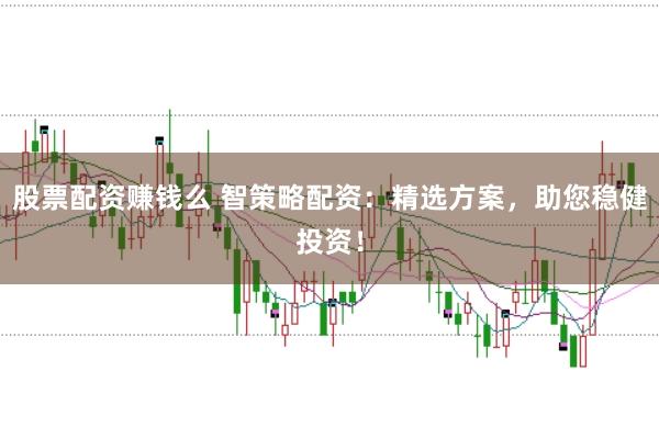 股票配资赚钱么 智策略配资:精选方案,助您稳健投资!