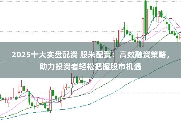 2025十大实盘配资 股米配资：高效融资策略，助力投资者轻松把握股市机遇