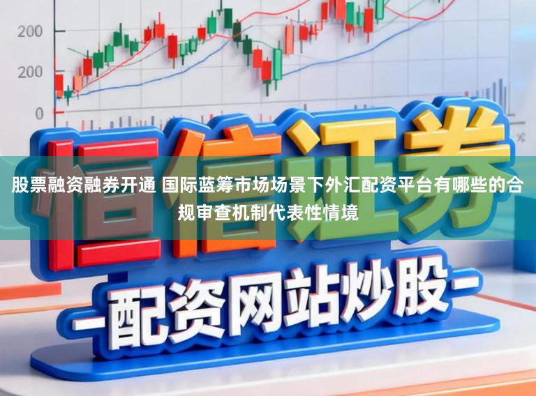 股票融资融券开通 国际蓝筹市场场景下外汇配资平台有哪些的合规审查机制代表性情境