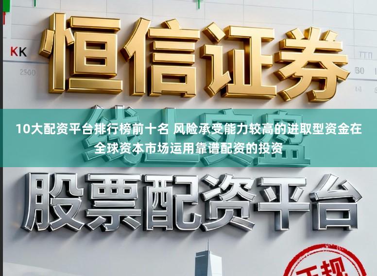 10大配资平台排行榜前十名 风险承受能力较高的进取型资金在全球资本市场运用靠谱配资的投资