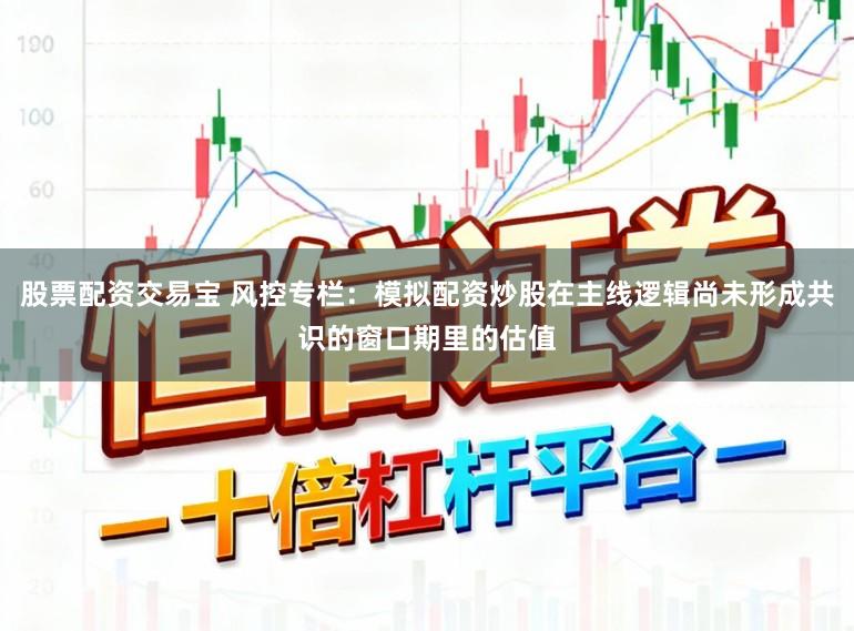 股票配资交易宝 风控专栏：模拟配资炒股在主线逻辑尚未形成共识的窗口期里的估值