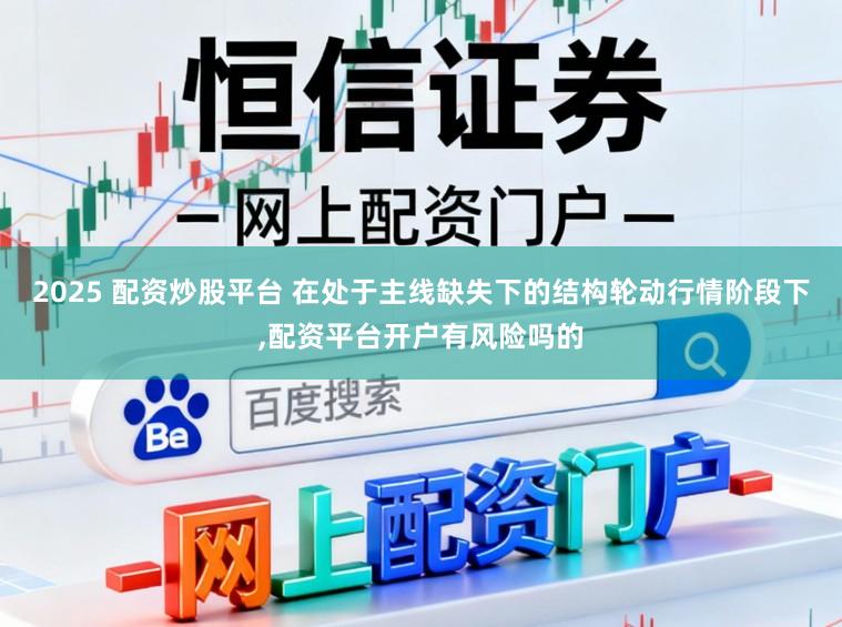 2025 配资炒股平台 在处于主线缺失下的结构轮动行情阶段下，配资平台开户有风险吗的