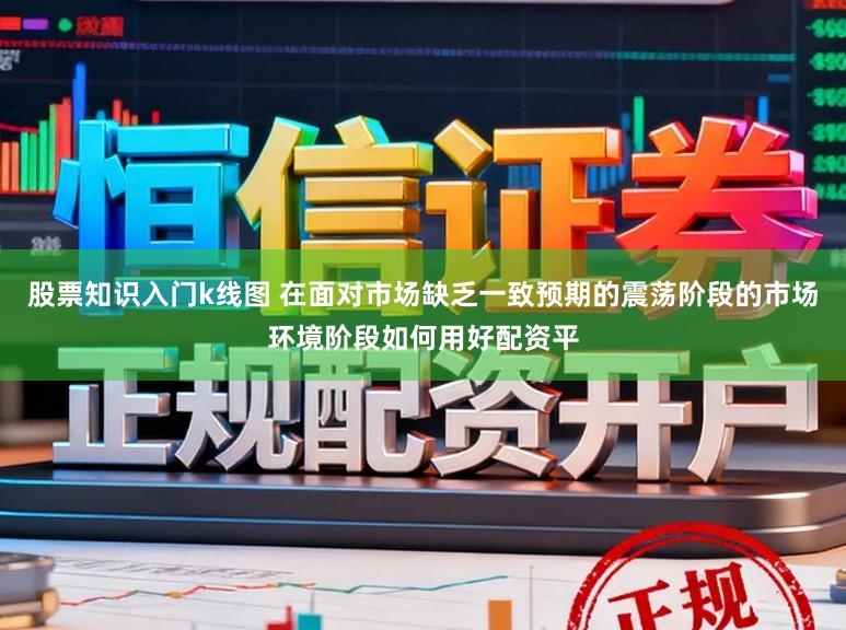 股票知识入门k线图 在面对市场缺乏一致预期的震荡阶段的市场环境阶段如何用好配资平