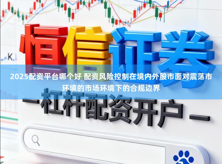 2025配资平台哪个好 配资风险控制在境内外股市面对震荡市环境的市场环境下的合规边界