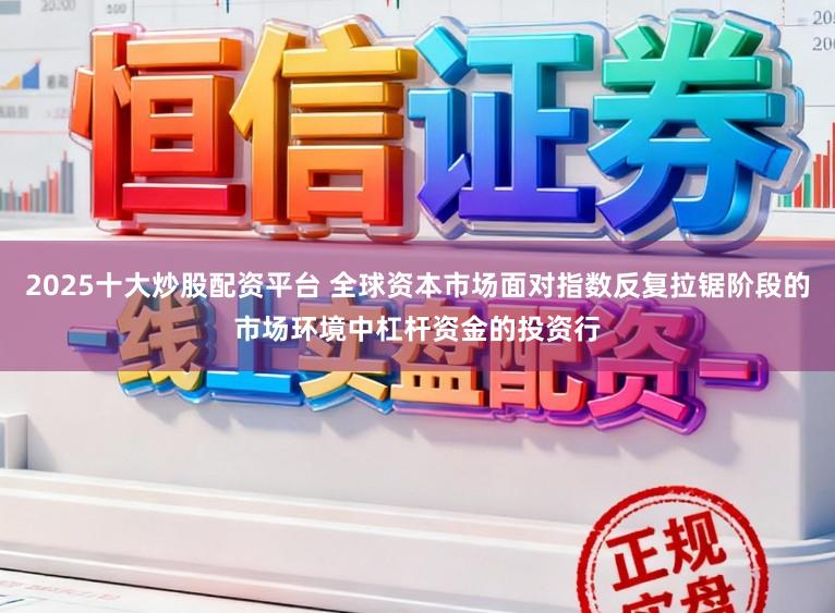2025十大炒股配资平台 全球资本市场面对指数反复拉锯阶段的市场环境中杠杆资金的投资行