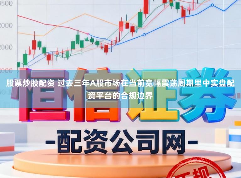 股票炒股配资 过去三年A股市场在当前宽幅震荡周期里中实盘配资平台的合规边界