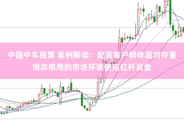 中国中车股票 案例解读：配资客户群体面对存量博弈格局的市场环境使用杠杆资金