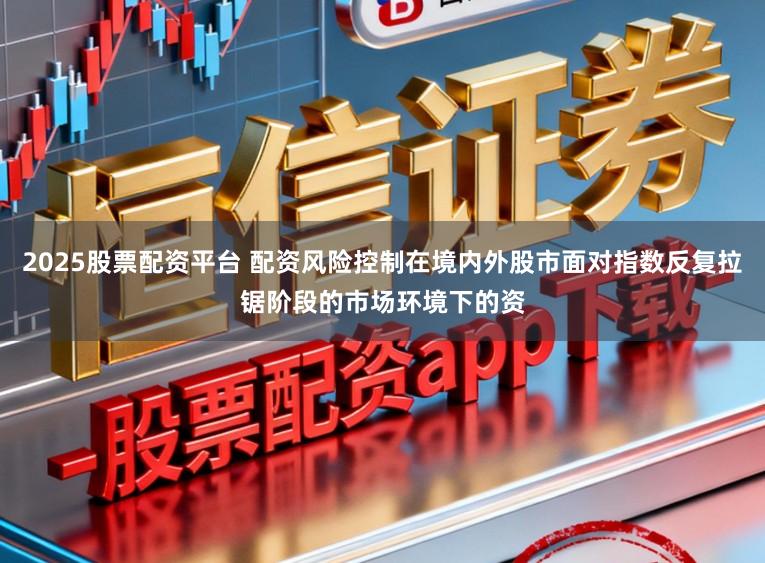 2025股票配资平台 配资风险控制在境内外股市面对指数反复拉锯阶段的市场环境下的资