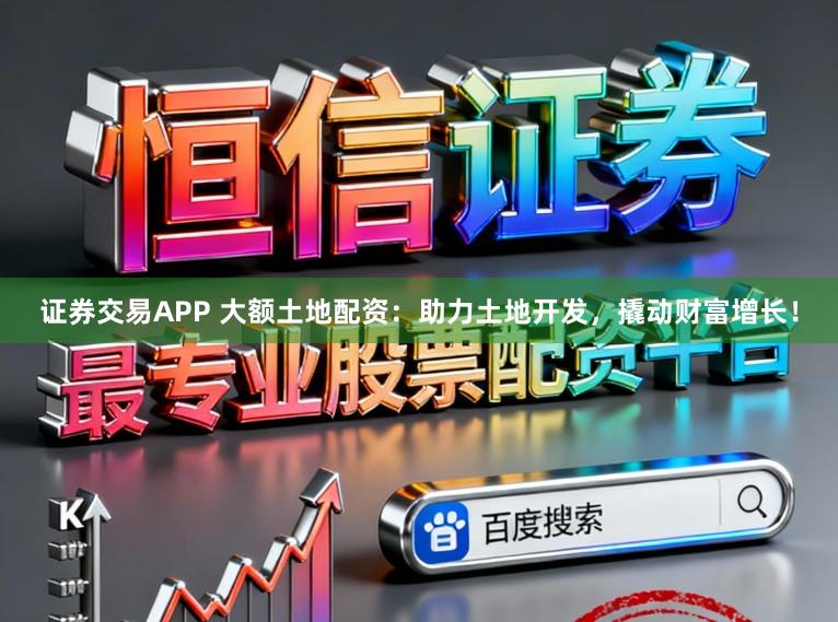 证券交易APP 大额土地配资：助力土地开发，撬动财富增长！